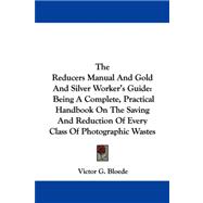 The Reducers Manual and Gold and Silver Worker's Guide: Being a Complete, Practical Handbook on the Saving and Reduction of Every Class of Photographic Wastes