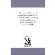 Christianity and Science a Series of Lectures Delivered in New York, in 1874, on the Ely Foundation of the Union Theological Seminary by Andrew P P