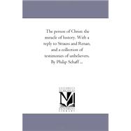 Person of Christ : The Miracle of History. with A Reply to Strauss and Renan, and A Collection of Testimonies of Unbelievers. by Philip Schaff ...