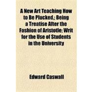A New Art Teaching How to Be Plucked: Being a Treatise After the Fashion of Aristotle Writ for the Use of Students in the University