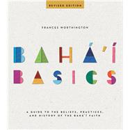 Baha'i Basics A Guide to the Beliefs, Practices, and History of the Baha'i Faith