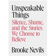 Unspeakable Things Silence, Shame, and the Stories We Choose to Believe