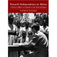 Towards Independence in Africa A District Officer in Uganda at the End of Empire