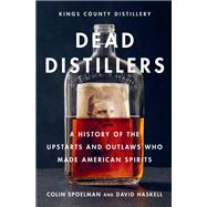 Dead Distillers A History of the Upstarts and Outlaws Who Made American Spirits