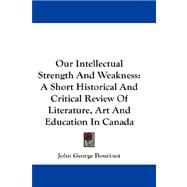 Our Intellectual Strength and Weakness : A Short Historical and Critical Review of Literature, Art and Education in Canada