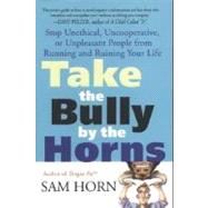 Take the Bully by the Horns Stop Unethical, Uncooperative, or Unpleasant People from Running and Ruining Your Life