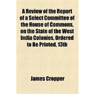 A Review of the Report of a Select Committee of the House of Commons, on the State of the West India Colonies, Ordered to Be Printed, 13th April, 1832, Or, the Interests of the Country and the Prosperity of the West India Planters Mutually Secured By The