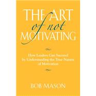 The Art of Not Motivating: How Leaders Can Succeed by Understanding the True Nature of Motivation