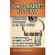 How to Market Your Crap When the Economy Is in the Toilet: 12 Vital Strategies for Saving (Unclogging) the American Economy, One Business at a Time