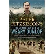 The Courageous Life of Weary Dunlop Surgeon, prisoner-of-war, life-saving leader and legend of the Thai-Burma Railway