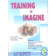 Training to Imagine : Practical, Improvisational Techniques to Inspire Creativity, Enhance Communication and Develop Leadership