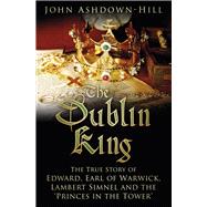 The Dublin King The True Story of Edward Earl of Warwick, Lambert Simnel and the 'Princes in the Tower'