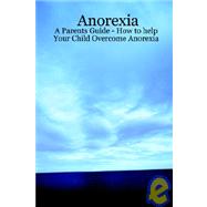 Anorexia: A Parents Guide, How to Help Your Child Overcome Anorexia