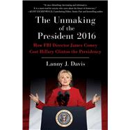 The Unmaking of the President 2016 How FBI Director James Comey Cost Hillary Clinton the Presidency