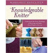 The Knowledgeable Knitter Understand the Inner Workings of Knitting and Make Every Project a Success