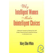Why Intelligent Women Make Unintelligent Choices : A Woman's Guide for Making Her Self A More Powerful and Productive Person - in Life and in Love