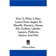 How to Write a Play:: Letters from Augier, De Banville, Dennery, Dumas Fils, Godinet, Labiche, Legouve, Pailleron, Sardou, and Zola