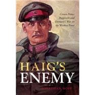 Haig's Enemy Crown Prince Rupprecht and Germany's War on the Western Front