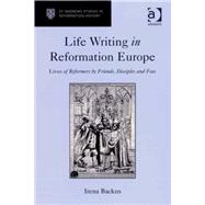 Life Writing in Reformation Europe: Lives of Reformers by Friends, Disciples and Foes