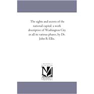 Sights and Secrets of the National Capital : A Work Descriptive of Washington City in All Its Various Phases, by Dr. John B. Ellis