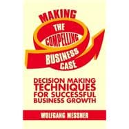 Making the Compelling Business Case Decision-Making Techniques for Successful Business Growth