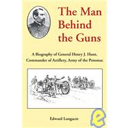 The Man Behind the Guns: A Biography of General Henry J. Hunt, Commander of Artillery, Army of the Potomac