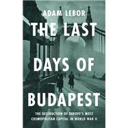 The Last Days of Budapest The Destruction of Europe’s Most Cosmopolitan Capital in World War II