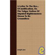 A Letter to the Rev... of Justification, Or, the Vulgar Notion of Imputed Righteousness Shewn to Be Groundless