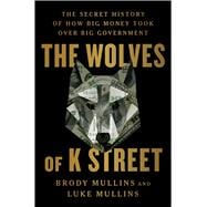 The Wolves of K Street The Secret History of How Big Money Took Over Big Government