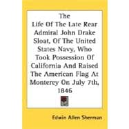 The Life Of The Late Rear Admiral John Drake Sloat, Of The United States Navy, Who Took Possession Of California And Raised The American Flag At Monterey On July 7th, 1846