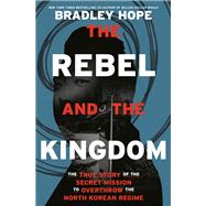 The Rebel and the Kingdom The True Story of the Secret Mission to Overthrow the North Korean Regime