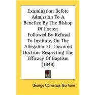 Examination Before Admission To A Benefice By The Bishop Of Exeter: Followed by Refusal to Institute, on the Allegation of Unsound Doctrine Respecting the Efficacy of Baptism