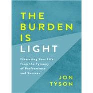 The Burden Is Light Liberating Your Life from the Tyranny of Performance and Success