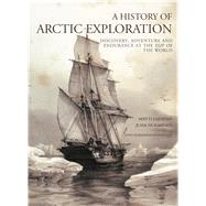 A History of Arctic Exploration Discovery, Adventure and Endurance at the Top of the World