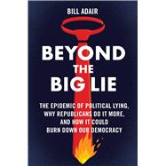 Beyond the Big Lie The Epidemic of Political Lying, Why Republicans Do It More, and How It Could Burn Down Our Democracy