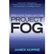 Breaking Through the Project Fog : How Smart Organizations Achieve Success by Creating, Selecting and Executing on-Strategy Projects