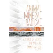 Animal, Mineral, Radical Essays on Wildlife, Family, and Food
