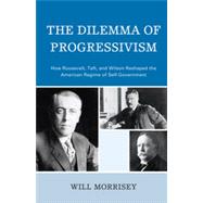 The Dilemma of Progressivism How Roosevelt, Taft, and Wilson Reshaped the American Regime of Self-Government