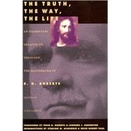 The Truth, the Way, the Life: An Elementary Treatise on Theology : The Masterwork of B.H. Robets