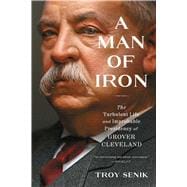 A Man of Iron The Turbulent Life and Improbable Presidency of Grover Cleveland