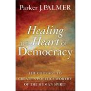 Healing the Heart of Democracy : The Courage to Create a Politics Worthy of the Human Spirit