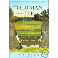 The Old Man and the Tee How I Took Ten Strokes Off My Game and Learned to Love Golf All Over Again