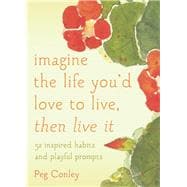 Imagine the Life You'd Love to Live, Then Live It 52 Inspired Habits and Playful Prompts