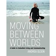 Moving Between Worlds: A Guide to Embodied Living and Communicating