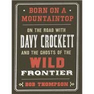 Born on a Mountaintop On the Road with Davy Crockett and the Ghosts of the Wild Frontier
