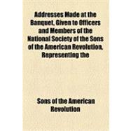 Addresses Made at the Banquet, Given to Officers and Members of the National Society of the Sons of the American Revolution, Representing the Different State Societies of That Name Throughout the Union