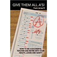 Give Them All A's! How to Be a Successful Teacher and Retire with Your Health, Looks...