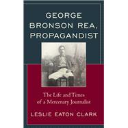 George Bronson Rea, Propagandist The Life and Times of a Mercenary Journalist
