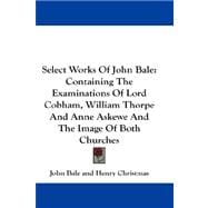 Select Works of John Bale : Containing the Examinations of Lord Cobham, William Thorpe and Anne Askewe and the Image of Both Churches