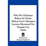 Why We Christians Believe in Christ : Bishop Gore's Bampton Lectures Shortened for Popular Use (1904)